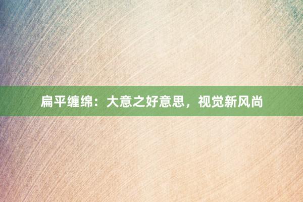 扁平缠绵：大意之好意思，视觉新风尚
