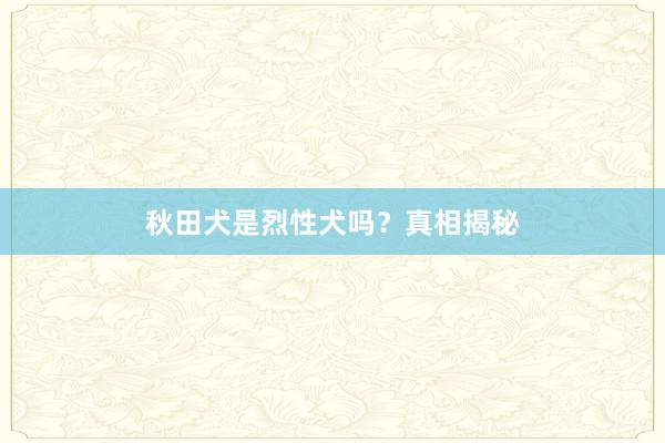 秋田犬是烈性犬吗?真相揭秘